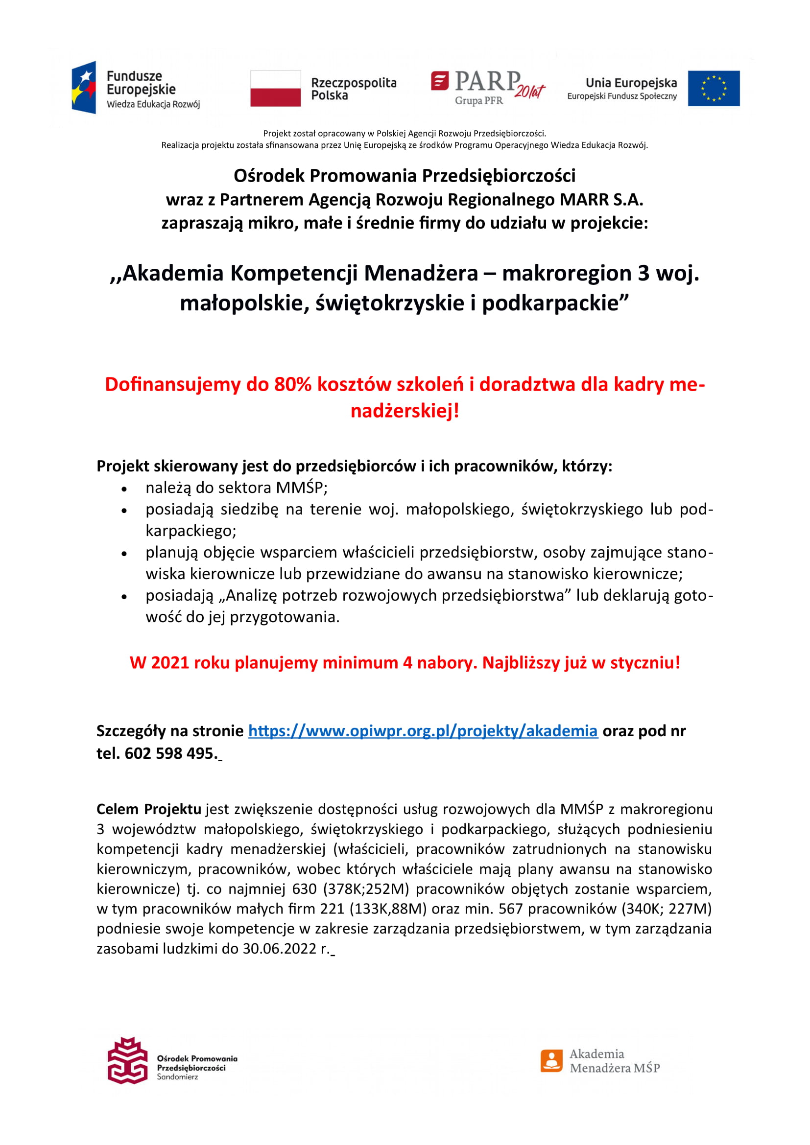  ,,Akademia Kompetencji Menadżera – makroregion 3: woj. małopolskie, świętokrzyskie i podkarpackie” Dofinansujemy do 80% kosztów szkoleń dla kadry menadżerskiej w Twojej firmie!  Celem Projektu jest zwiększenie dostępności usług rozwojowych dla MMŚP z makroregionu 3 województw małopolskiego, świętokrzyskiego i podkarpackiego, służących podniesieniu kompetencji kadry menadżerskiej (właścicieli, pracowników zatrudnionych na stanowisku kierowniczym, pracowników, wobec których właściciele mają plany awansu na stanowisko kierownicze) tj. co najmniej 630 (378K;252M) pracowników objętych zostanie wsparciem, w tym pracowników małych firm 221 (133K,88M) oraz min. 567 pracowników (340K; 227M) podniesie swoje kompetencje w zakresie zarządzania przedsiębiorstwem, w tym zarządzania zasobami ludzkimi do 30.06.2022 r.  Projekt skierowany jest do przedsiębiorców i pracowników przedsiębiorstw, spełniających następujące warunki:      należą do sektora MMŚP;     posiadają siedzibę na terenie woj. małopolskiego, świętokrzyskiego lub podkarpackiego;      planują objęcie wsparciem właścicieli przedsiębiorstw, osoby zajmujące stanowiska kierownicze lub przewidziane do awansu na stanowisko kierownicze;      posiadają „Analizę potrzeb rozwojowych przedsiębiorstwa” lub deklarują gotowość do jej przygotowania;     spełniają warunki uzyskania pomocy de minimis/pomocy publicznej;     delegują pracowników, którzy nie korzystali ze wsparcia w ramach ,,Akademii Menadżera MŚP